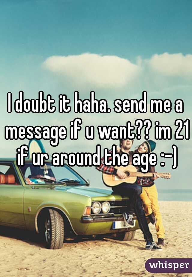 I doubt it haha. send me a message if u want?? im 21 if ur around the age :-)
