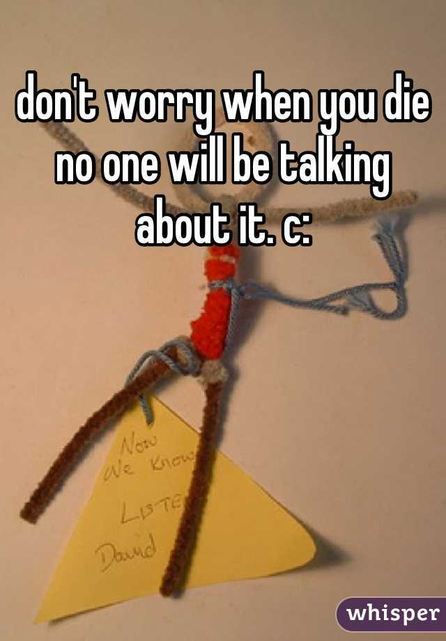 don't worry when you die no one will be talking about it. c: