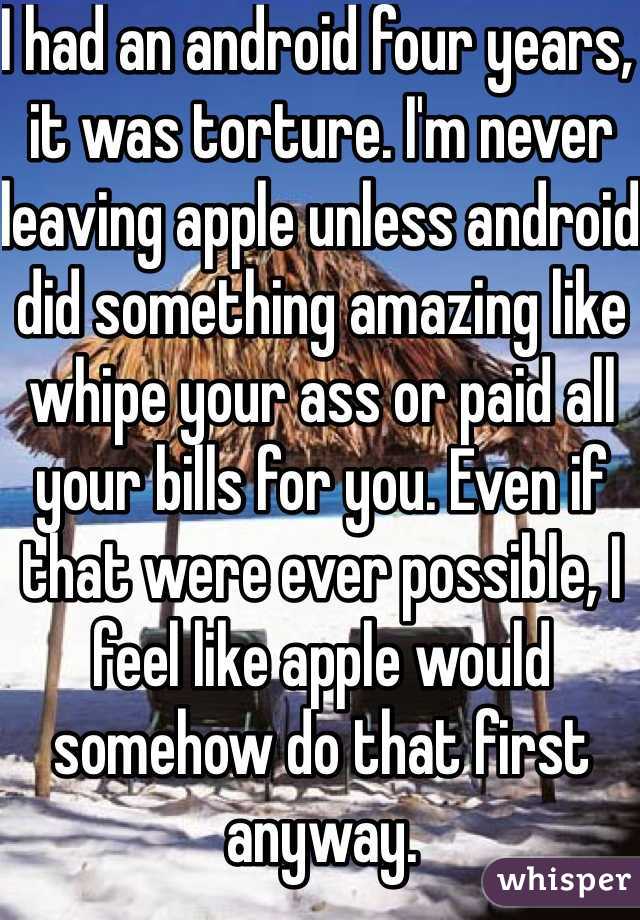 I had an android four years, it was torture. I'm never leaving apple unless android did something amazing like whipe your ass or paid all your bills for you. Even if that were ever possible, I feel like apple would somehow do that first anyway.