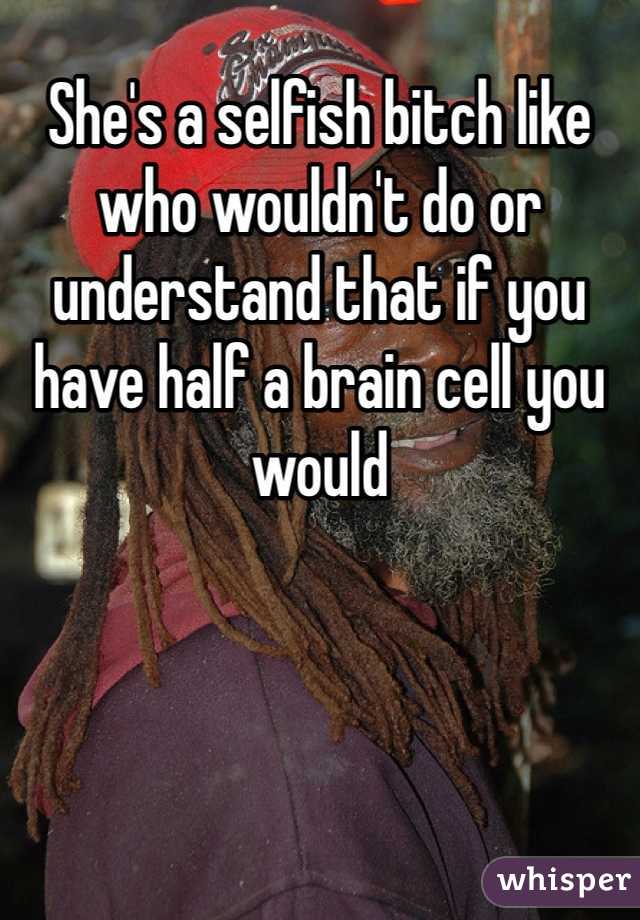 She's a selfish bitch like who wouldn't do or understand that if you have half a brain cell you would