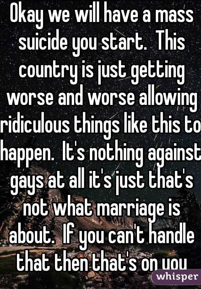 Okay we will have a mass suicide you start.  This country is just getting worse and worse allowing ridiculous things like this to happen.  It's nothing against gays at all it's just that's not what marriage is about.  If you can't handle that then that's on you brother or sister.  Funny sidenote the gay divorce rate is actually greater than the traditional marriage.  
