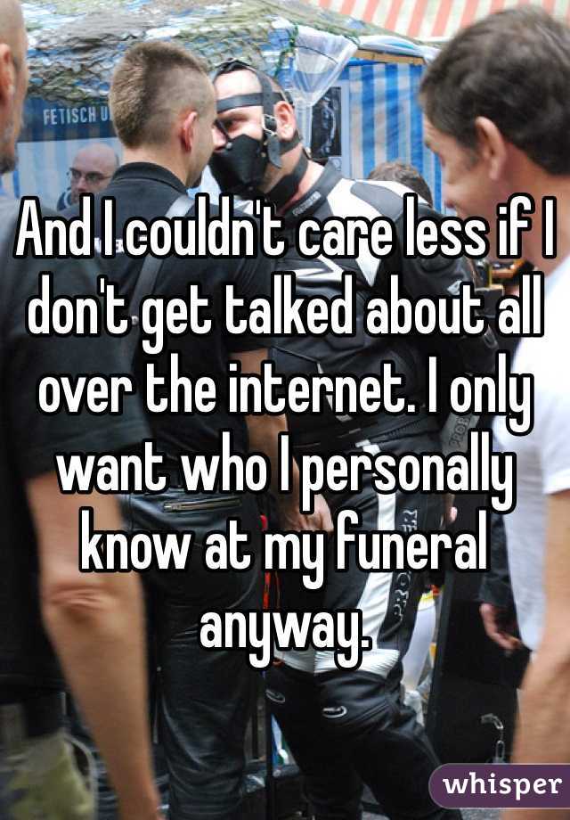 And I couldn't care less if I don't get talked about all over the internet. I only want who I personally know at my funeral anyway. 