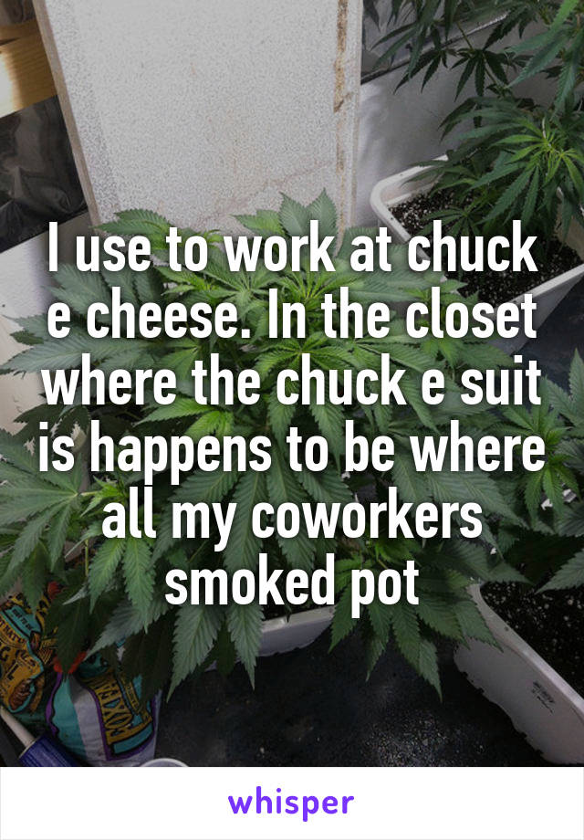 I use to work at chuck e cheese. In the closet where the chuck e suit is happens to be where all my coworkers smoked pot