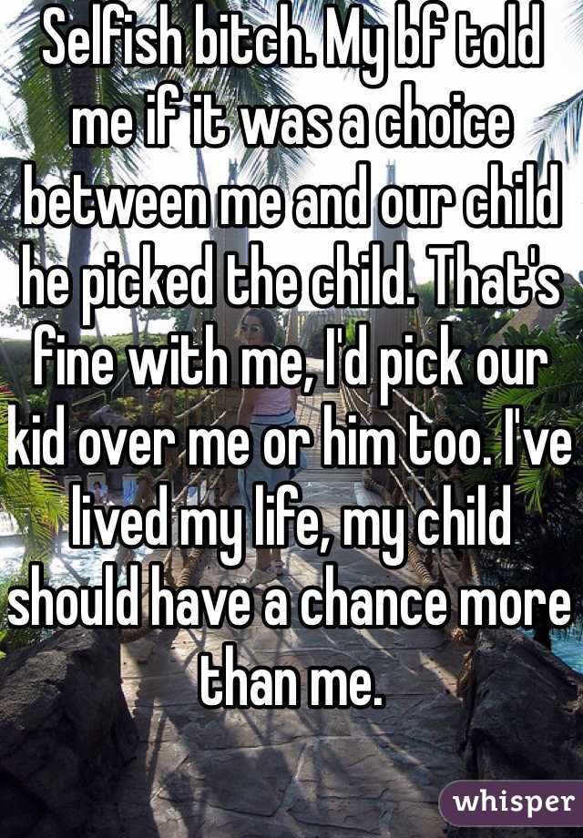 Selfish bitch. My bf told me if it was a choice between me and our child he picked the child. That's fine with me, I'd pick our kid over me or him too. I've lived my life, my child should have a chance more than me.