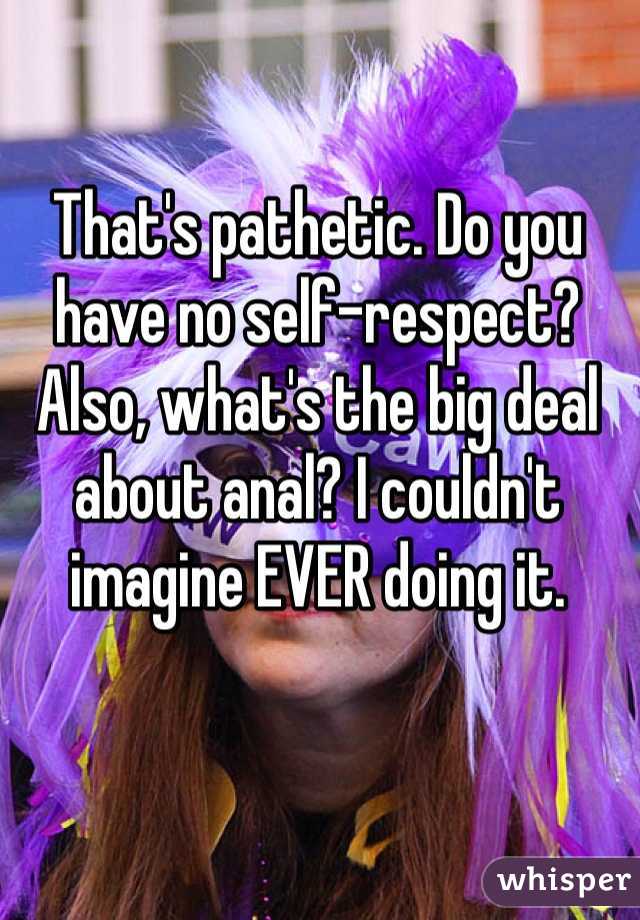 That's pathetic. Do you have no self-respect?
Also, what's the big deal about anal? I couldn't imagine EVER doing it.