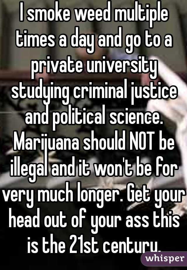 I smoke weed multiple times a day and go to a private university studying criminal justice and political science. Marijuana should NOT be illegal and it won't be for very much longer. Get your head out of your ass this is the 21st century. 