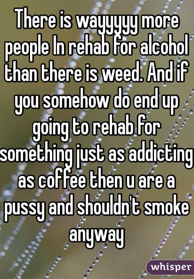 There is wayyyyy more people In rehab for alcohol than there is weed. And if you somehow do end up going to rehab for something just as addicting as coffee then u are a pussy and shouldn't smoke anyway 