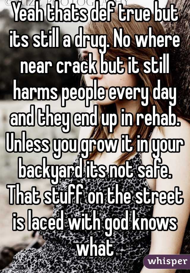 Yeah thats def true but its still a drug. No where near crack but it still harms people every day and they end up in rehab. Unless you grow it in your backyard its not safe. That stuff on the street is laced with god knows what