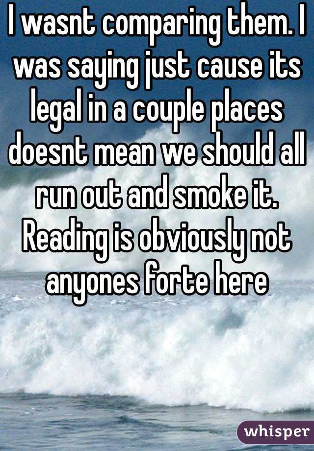 I wasnt comparing them. I was saying just cause its legal in a couple places doesnt mean we should all run out and smoke it. Reading is obviously not anyones forte here