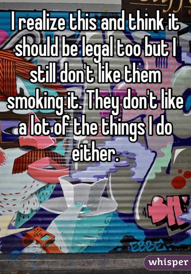 I realize this and think it should be legal too but I still don't like them smoking it. They don't like a lot of the things I do either.