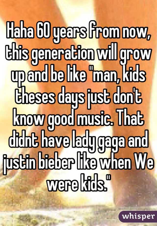 Haha 60 years from now, this generation will grow up and be like "man, kids theses days just don't know good music. That didnt have lady gaga and justin bieber like when We were kids."