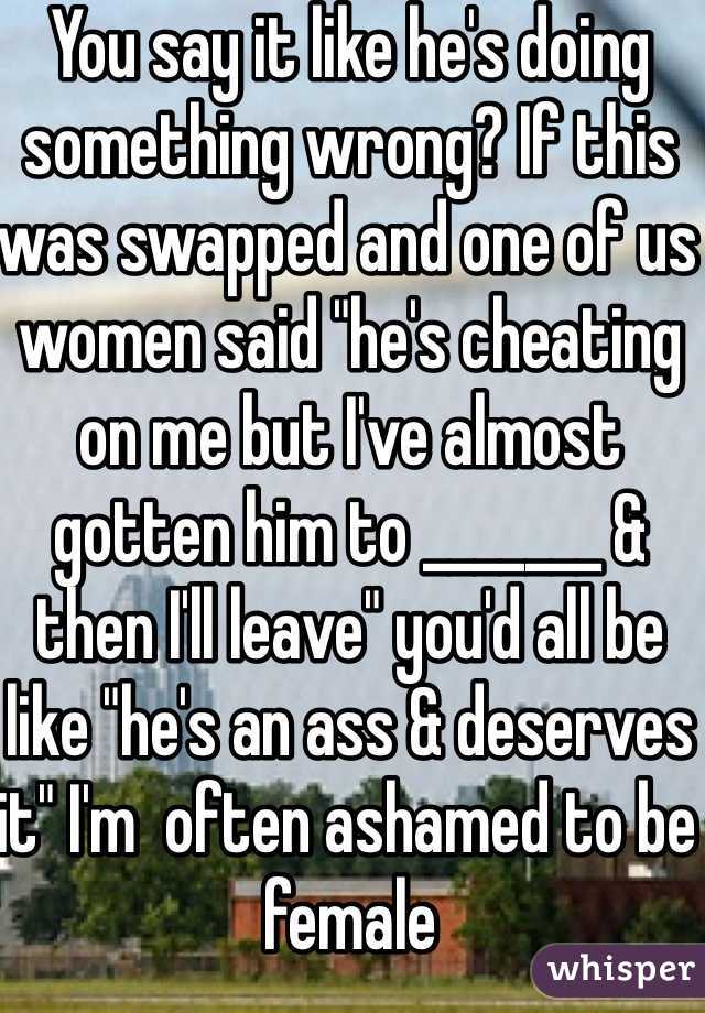 You say it like he's doing something wrong? If this was swapped and one of us women said "he's cheating on me but I've almost gotten him to _______ & then I'll leave" you'd all be like "he's an ass & deserves it" I'm  often ashamed to be female