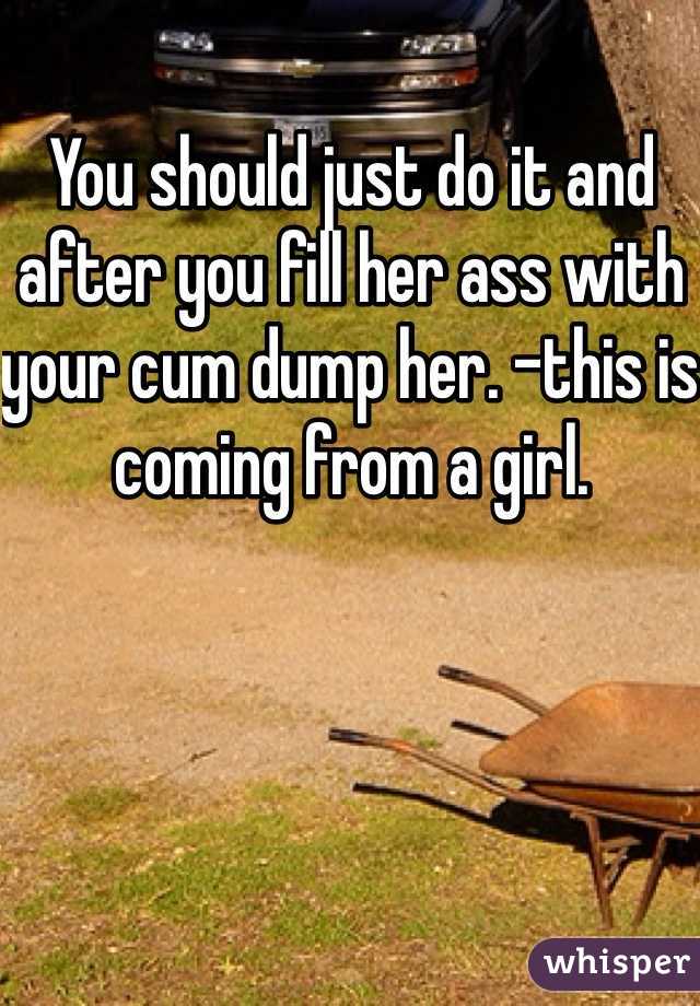 You should just do it and after you fill her ass with your cum dump her. -this is coming from a girl. 