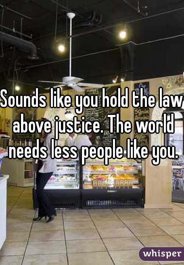 Sounds like you hold the law above justice. The world needs less people like you.