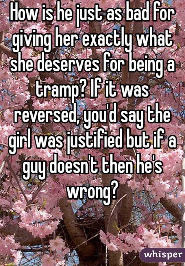 How is he just as bad for giving her exactly what she deserves for being a tramp? If it was reversed, you'd say the girl was justified but if a guy doesn't then he's wrong?