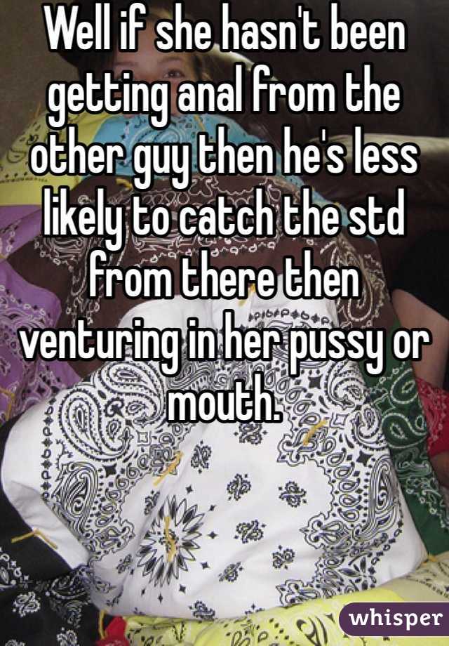 Well if she hasn't been getting anal from the other guy then he's less likely to catch the std from there then venturing in her pussy or mouth.