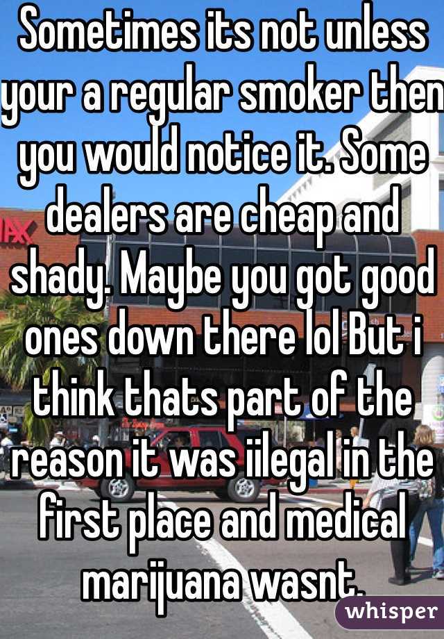 Sometimes its not unless your a regular smoker then you would notice it. Some dealers are cheap and shady. Maybe you got good ones down there lol But i think thats part of the reason it was iilegal in the first place and medical marijuana wasnt. 