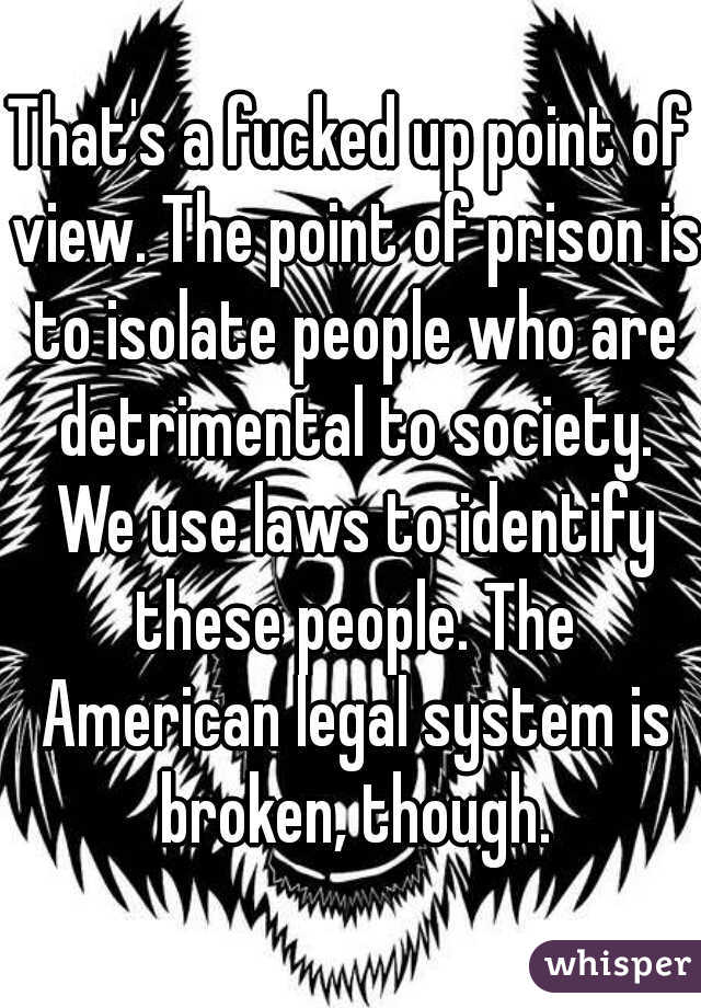 That's a fucked up point of view. The point of prison is to isolate people who are detrimental to society. We use laws to identify these people. The American legal system is broken, though.