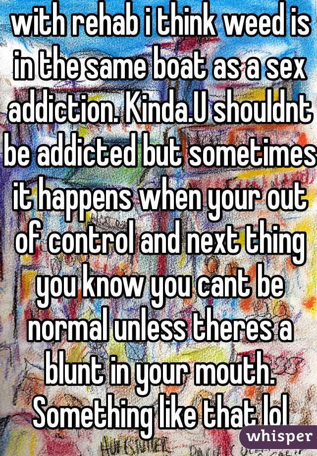 with rehab i think weed is in the same boat as a sex addiction. Kinda.U shouldnt be addicted but sometimes it happens when your out of control and next thing you know you cant be normal unless theres a blunt in your mouth. Something like that lol