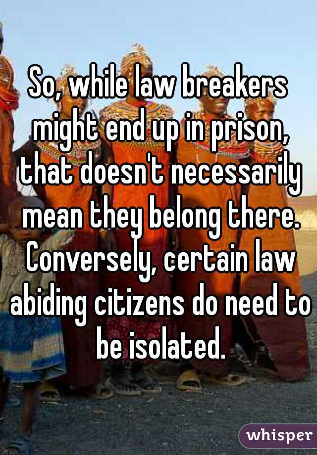 So, while law breakers might end up in prison, that doesn't necessarily mean they belong there. Conversely, certain law abiding citizens do need to be isolated.