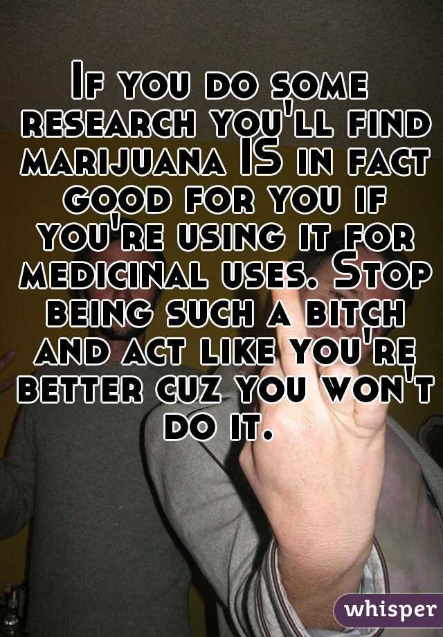 If you do some research you'll find marijuana IS in fact good for you if you're using it for medicinal uses. Stop being such a bitch and act like you're better cuz you won't do it. 