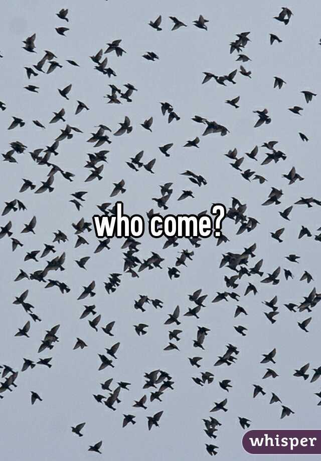 who come?