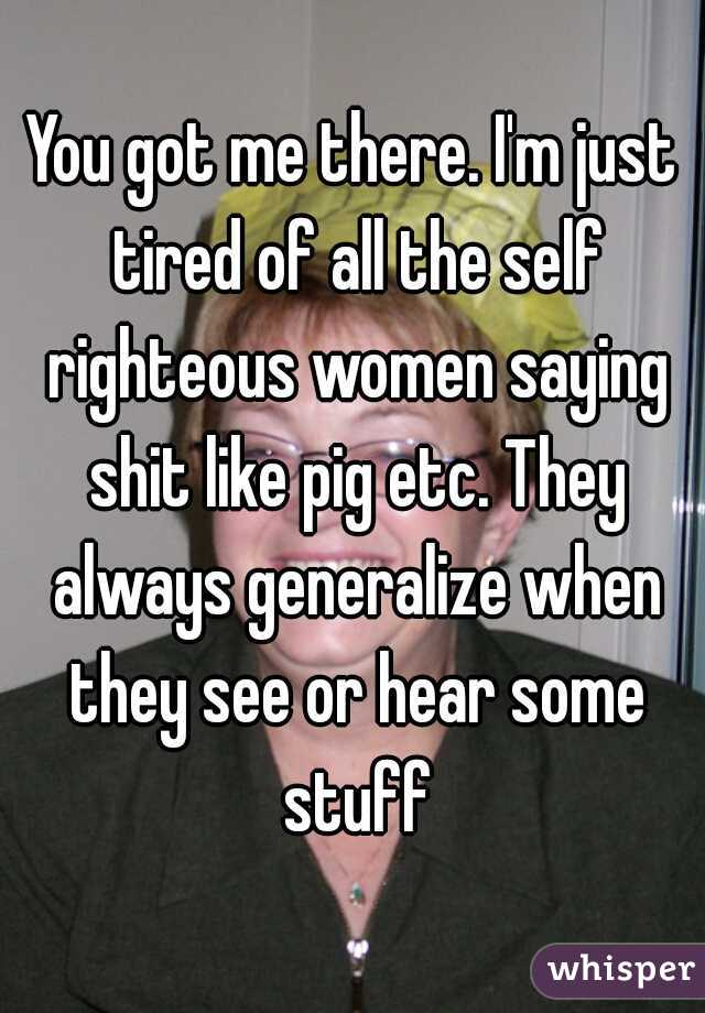 You got me there. I'm just tired of all the self righteous women saying shit like pig etc. They always generalize when they see or hear some stuff