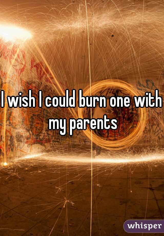 I wish I could burn one with my parents