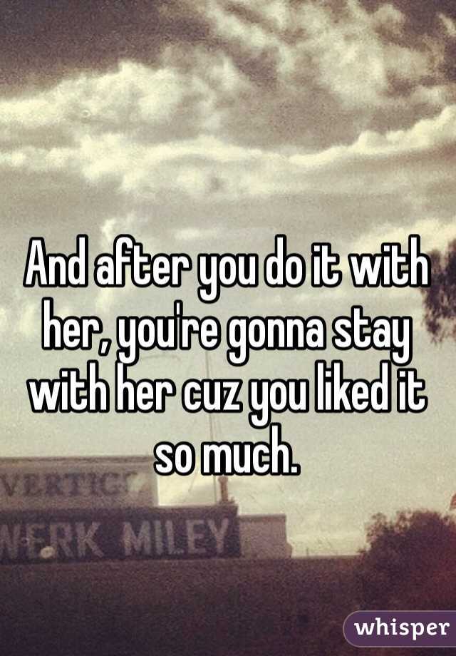 And after you do it with her, you're gonna stay with her cuz you liked it so much.