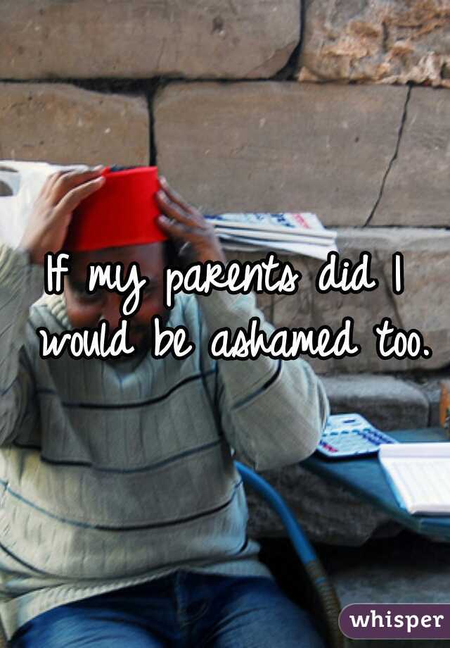 If my parents did I would be ashamed too.