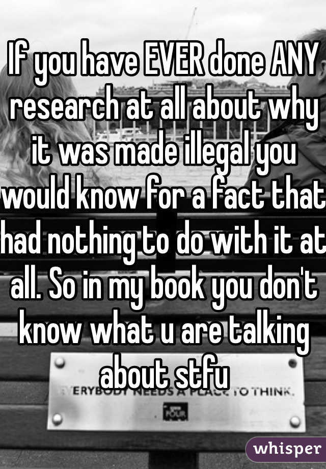 If you have EVER done ANY research at all about why it was made illegal you would know for a fact that had nothing to do with it at all. So in my book you don't know what u are talking about stfu