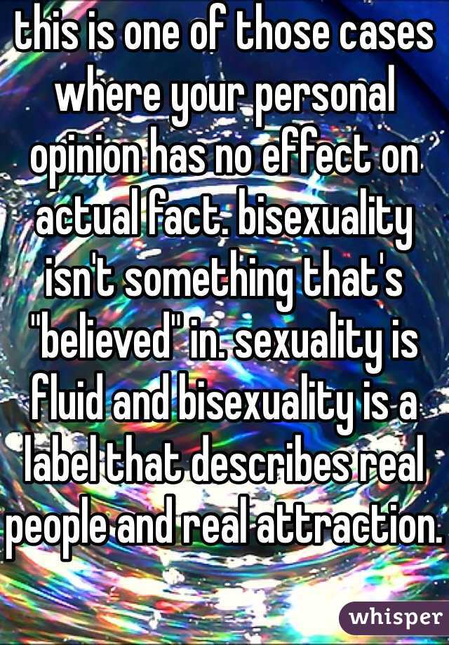 this is one of those cases where your personal opinion has no effect on actual fact. bisexuality isn't something that's "believed" in. sexuality is fluid and bisexuality is a label that describes real people and real attraction.