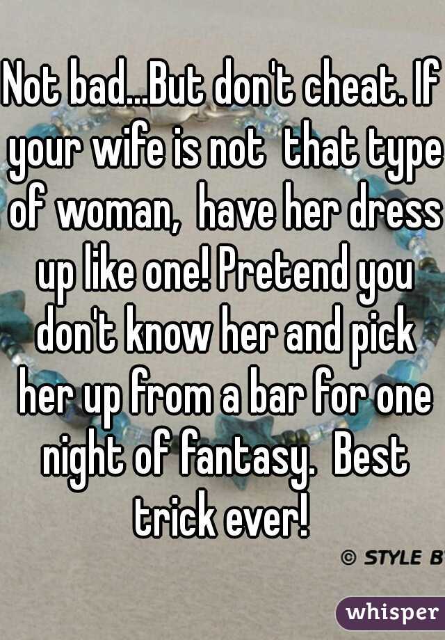 Not bad...But don't cheat. If your wife is not  that type of woman,  have her dress up like one! Pretend you don't know her and pick her up from a bar for one night of fantasy.  Best trick ever! 