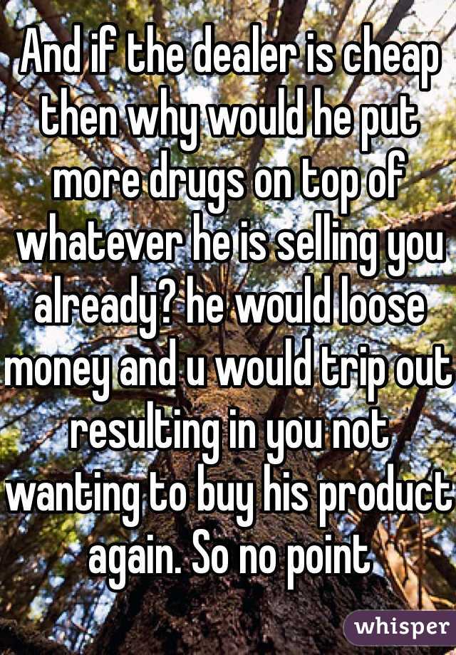 And if the dealer is cheap then why would he put more drugs on top of whatever he is selling you already? he would loose money and u would trip out resulting in you not wanting to buy his product again. So no point