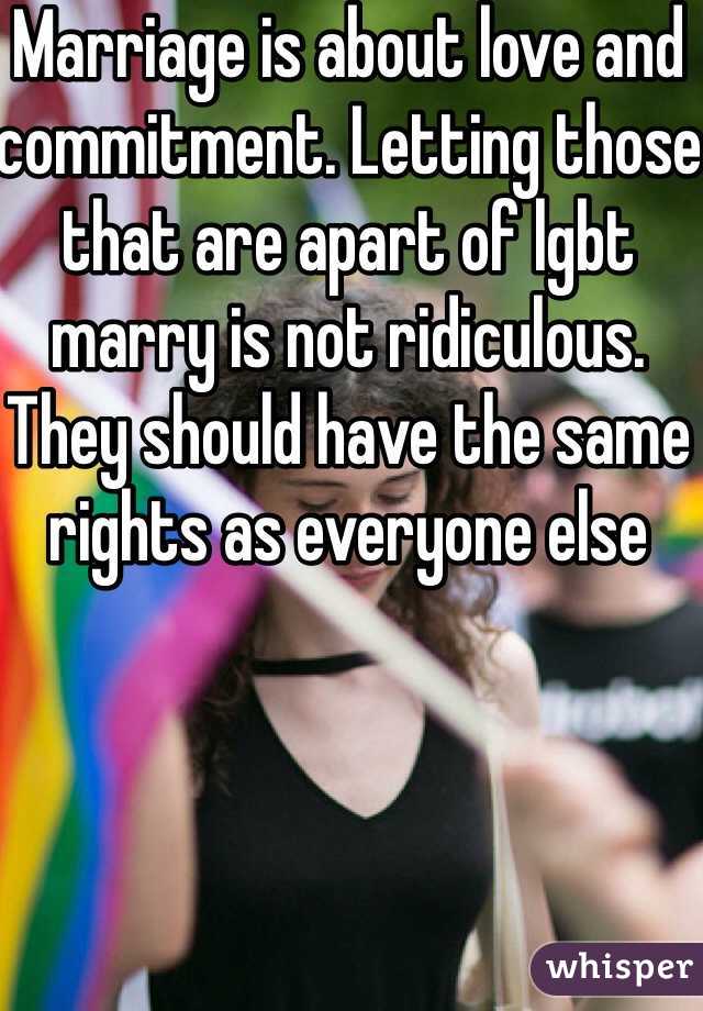 Marriage is about love and commitment. Letting those that are apart of lgbt marry is not ridiculous.  They should have the same rights as everyone else