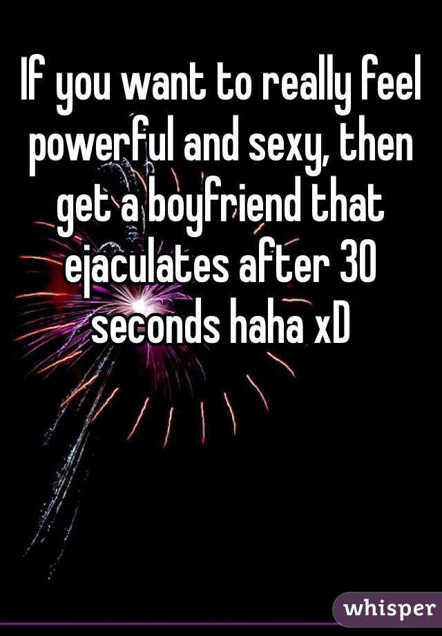 If you want to really feel powerful and sexy, then get a boyfriend that ejaculates after 30 seconds haha xD