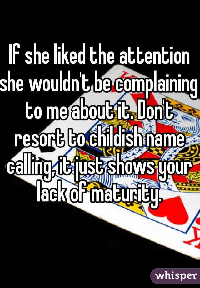 If she liked the attention she wouldn't be complaining to me about it. Don't resort to childish name calling, it just shows your lack of maturity.