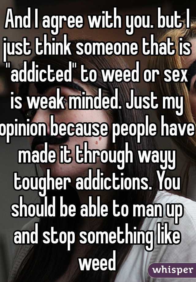 And I agree with you. but I just think someone that is "addicted" to weed or sex is weak minded. Just my opinion because people have made it through wayy tougher addictions. You should be able to man up and stop something like weed