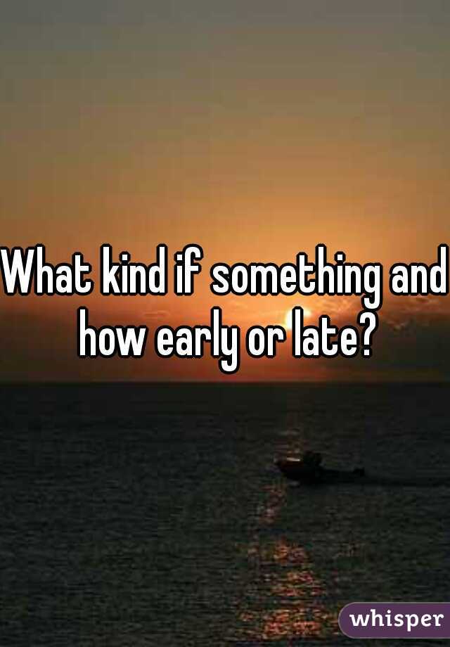 What kind if something and how early or late?