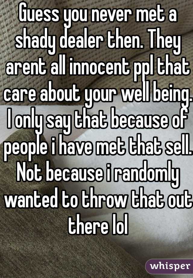 Guess you never met a shady dealer then. They arent all innocent ppl that care about your well being. I only say that because of people i have met that sell. Not because i randomly wanted to throw that out there lol