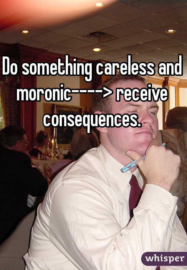 Do something careless and moronic----> receive consequences. 

