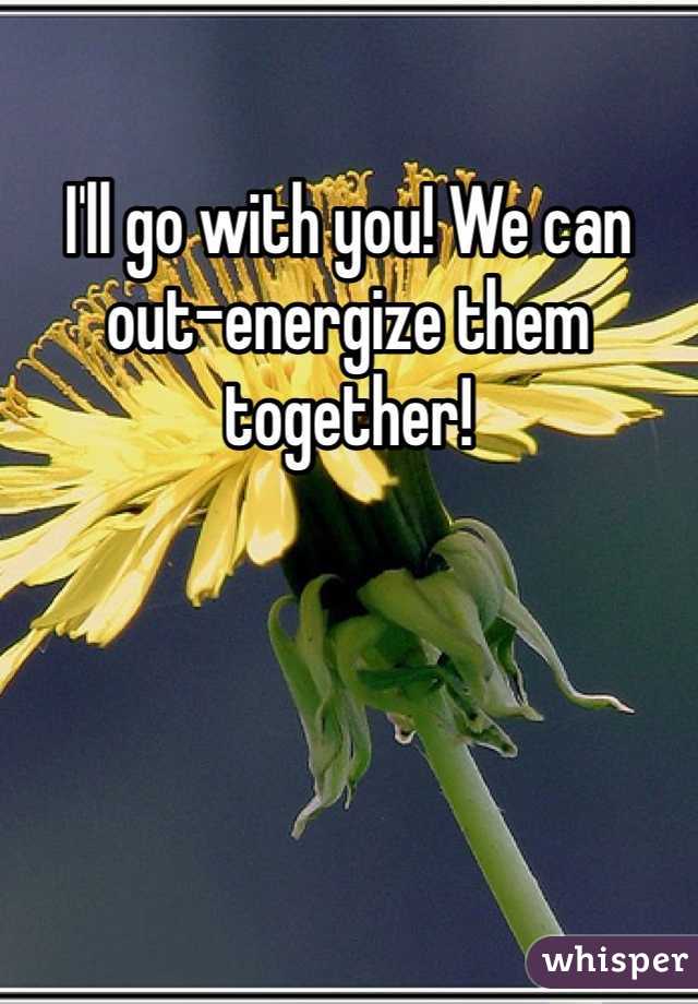 I'll go with you! We can out-energize them together!