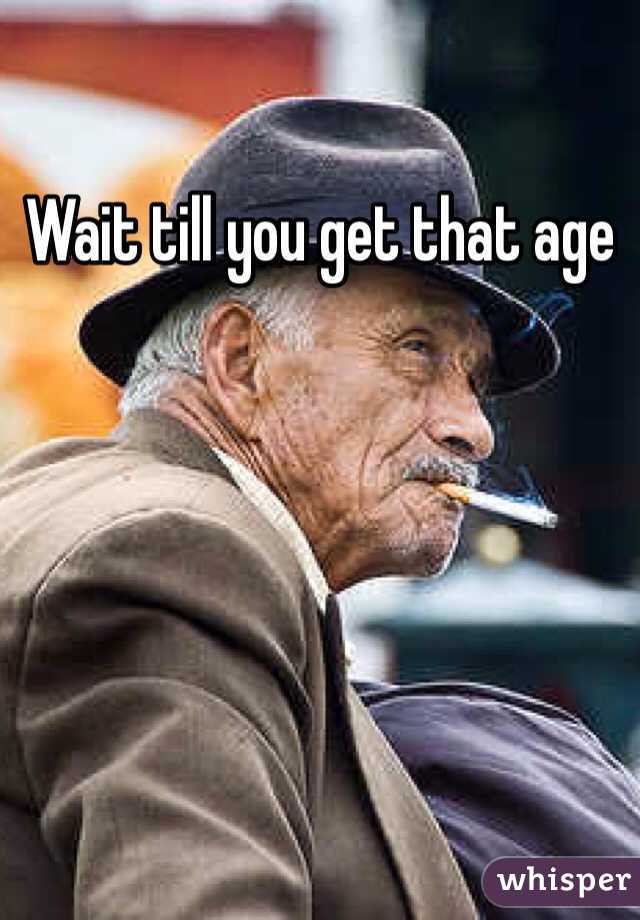 Wait till you get that age