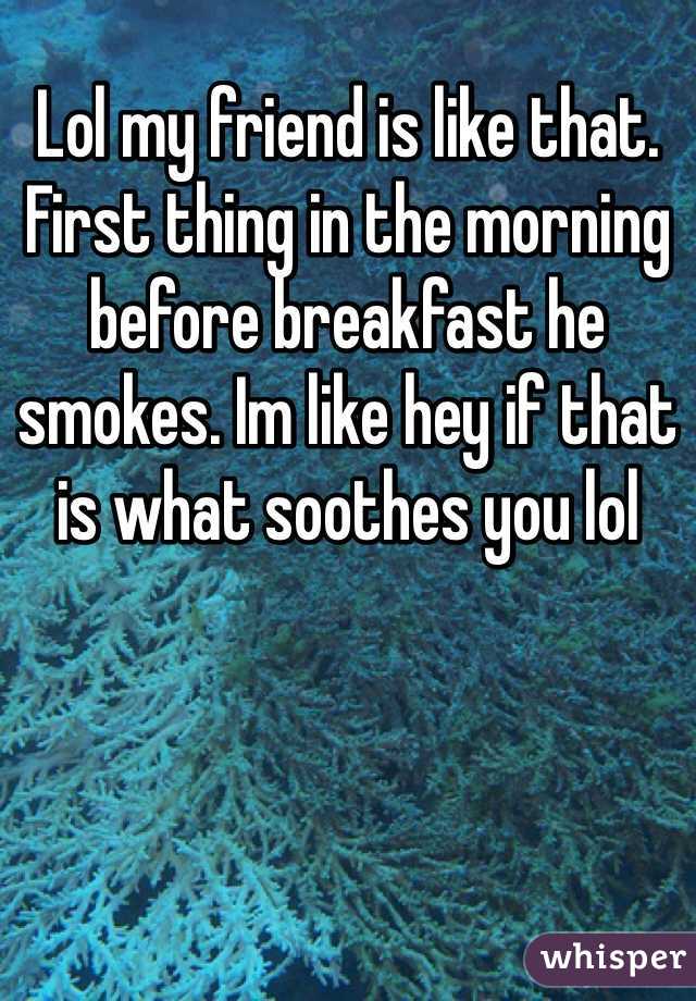 Lol my friend is like that. First thing in the morning before breakfast he smokes. Im like hey if that is what soothes you lol