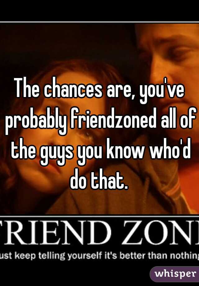 The chances are, you've probably friendzoned all of the guys you know who'd do that. 