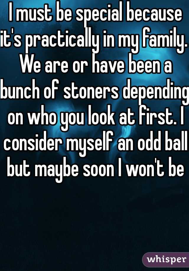 I must be special because it's practically in my family. We are or have been a bunch of stoners depending on who you look at first. I consider myself an odd ball but maybe soon I won't be 