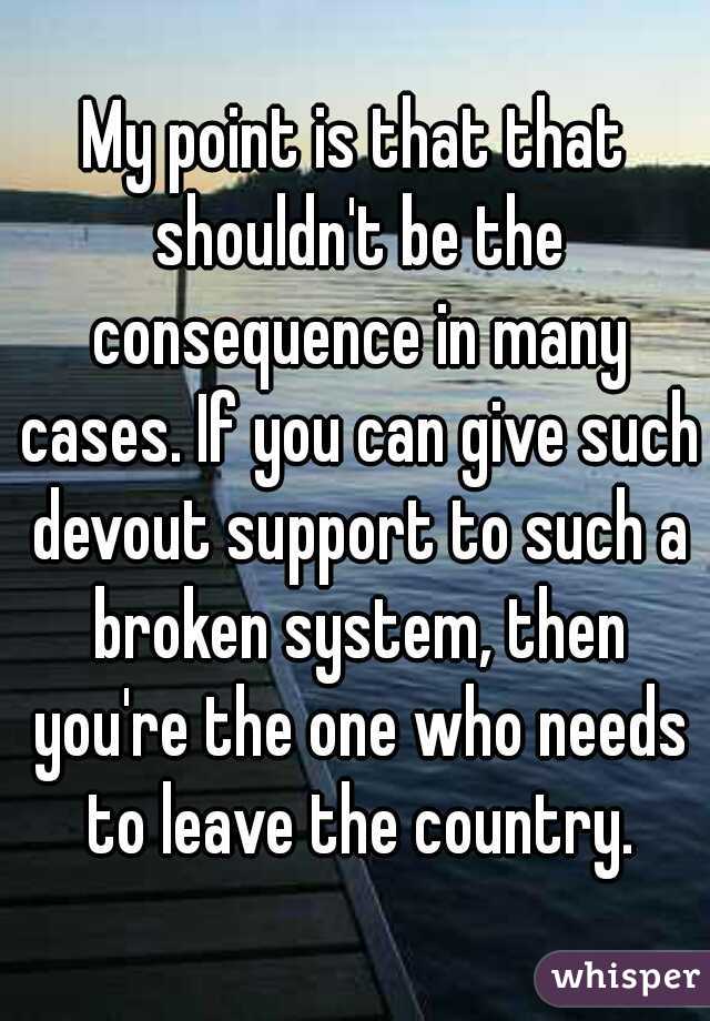 My point is that that shouldn't be the consequence in many cases. If you can give such devout support to such a broken system, then you're the one who needs to leave the country.