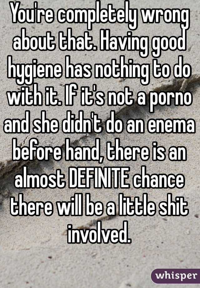 You're completely wrong about that. Having good hygiene has nothing to do with it. If it's not a porno and she didn't do an enema before hand, there is an almost DEFINITE chance there will be a little shit involved.