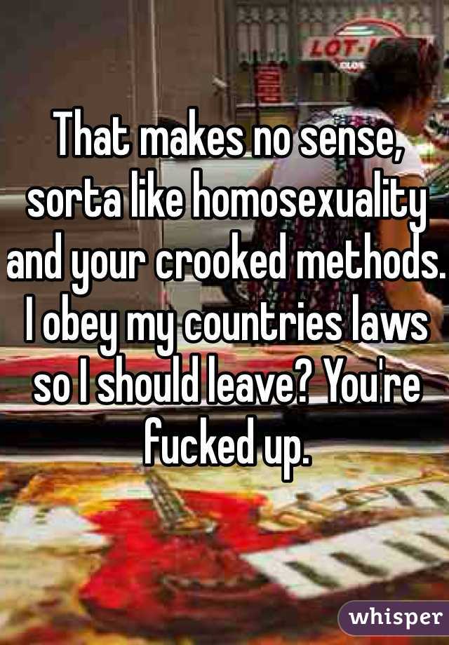 That makes no sense, sorta like homosexuality and your crooked methods. I obey my countries laws so I should leave? You're fucked up. 