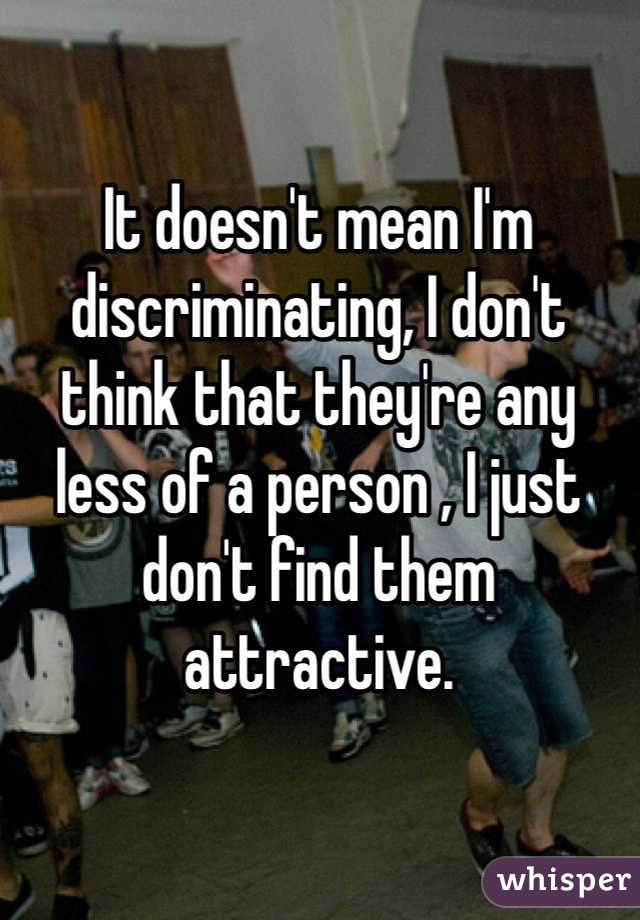 It doesn't mean I'm discriminating, I don't think that they're any less of a person , I just don't find them attractive. 